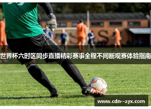世界杯六时区同步直播精彩赛事全程不间断观赛体验指南 世界杯六时区同步直播精彩赛事全程不间断观赛体验指南