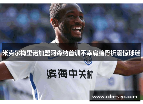 米克尔梅里诺加盟阿森纳首训不幸肩膀骨折震惊球迷