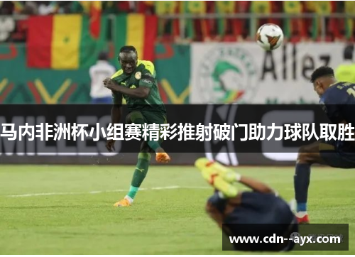 马内非洲杯小组赛精彩推射破门助力球队取胜