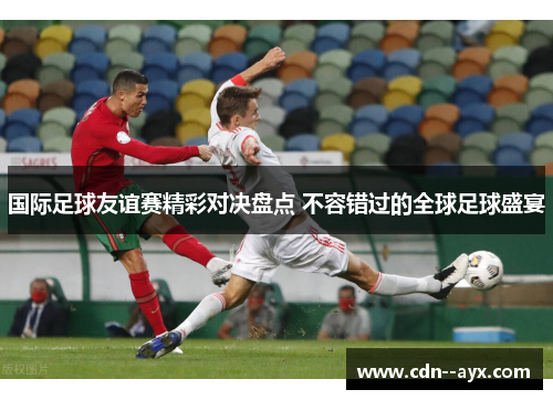 国际足球友谊赛精彩对决盘点 不容错过的全球足球盛宴 国际足球友谊赛精彩对决盘点 不容错过的全球足球盛宴