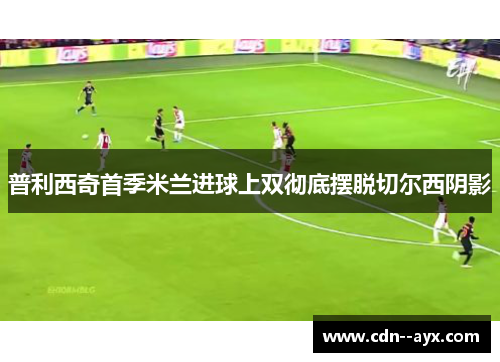 普利西奇首季米兰进球上双彻底摆脱切尔西阴影